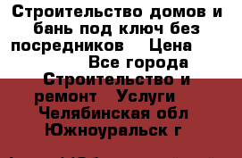 Строительство домов и бань под ключ без посредников, › Цена ­ 515 000 - Все города Строительство и ремонт » Услуги   . Челябинская обл.,Южноуральск г.